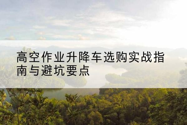 山西升降车怎么选-高空作业升降车选购实战指南与避坑要点