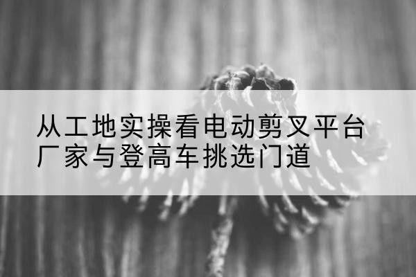 山西电动剪叉升降平台厂家-从工地实操看电动剪叉平台厂家与登高车挑选门道