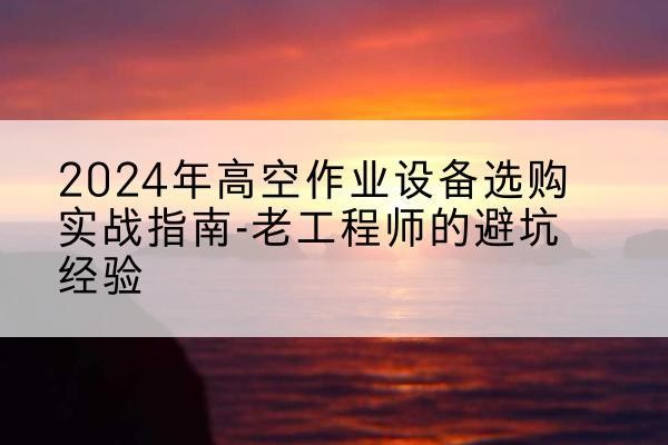 山西高空作业升降机厂家推荐-2024年高空作业设备选购实战指南-老工程师的避坑经验