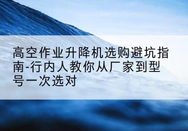 山西升降平台厂家-高空作业升降机选购避坑指南-行内人教你从厂家到型号一次选对