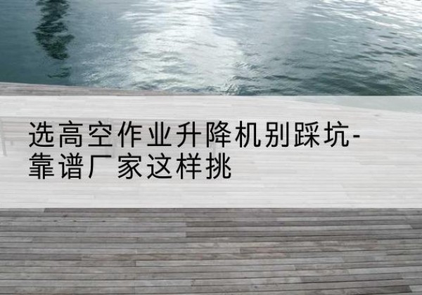 山西剪叉式升降机厂家-选高空作业升降机别踩坑-靠谱厂家这样挑