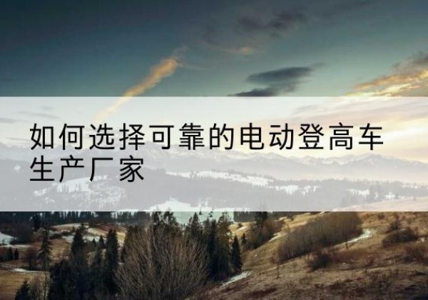 山西电动登高车厂家-如何选择可靠的电动登高车生产厂家