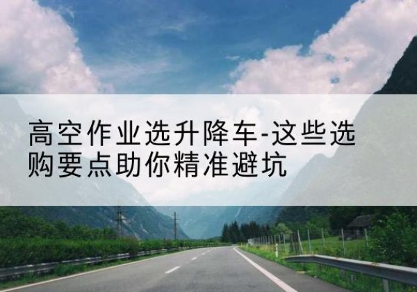 山西升降车厂家-高空作业选升降车-这些选购要点助你*避坑