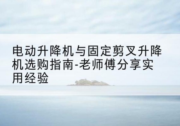 山西电动升降机怎么选-电动升降机与固定剪叉升降机选购指南-老师傅分享实用经验