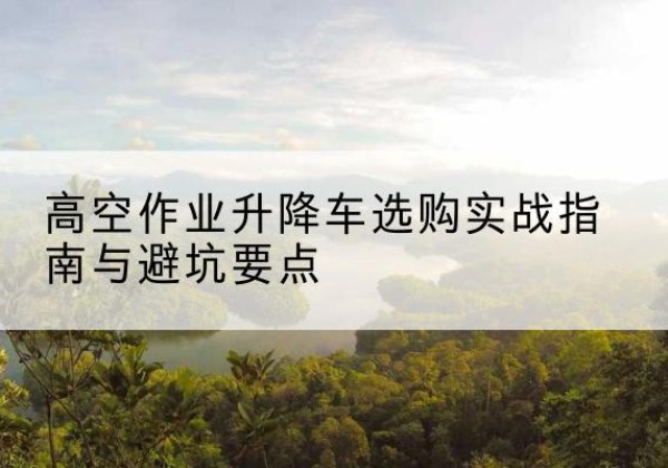 山西升降车怎么选-高空作业升降车选购实战指南与避坑要点