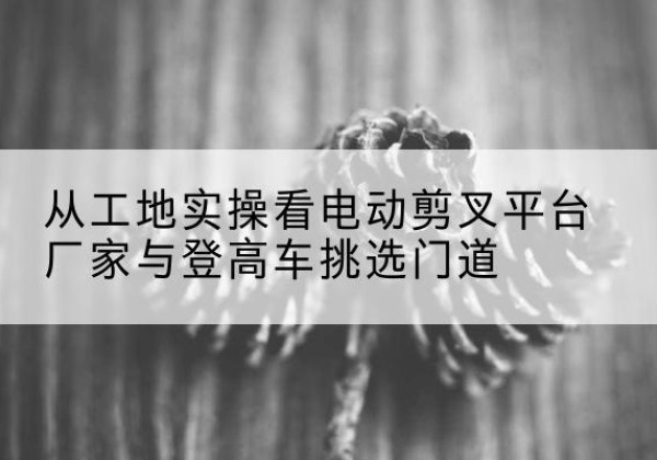 山西电动剪叉升降平台厂家-从工地实操看电动剪叉平台厂家与登高车挑选门道