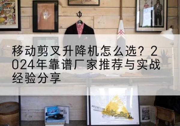 山西升降平台厂家推荐-移动剪叉升降机怎么选？2024年靠谱厂家推荐与实战经验分享
