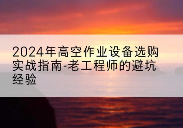 山西高空作业升降机厂家推荐-2024年高空作业设备选购实战指南-老工程师的避坑经验
